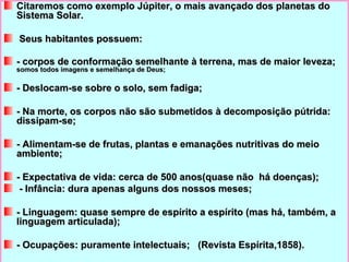 Citaremos como exemplo Júpiter, o mais avançado dos planetas do Sistema Solar. Seus habitantes possuem: - corpos de conformação semelhante à terrena, mas de maior leveza;  somos todos imagens e semelhança de Deus; - Deslocam-se sobre o solo, sem fadiga; - Na morte, os corpos não são submetidos à decomposição pútrida: dissipam-se; - Alimentam-se de frutas, plantas e emanações nutritivas do meio ambiente; - Expectativa de vida: cerca de 500 anos(quase não  há doenças);   - Infância: dura apenas alguns dos nossos meses; - Linguagem: quase sempre de espírito a espírito (mas há, também, a linguagem articulada); - Ocupações: puramente intelectuais;  (Revista Espírita,1858). 