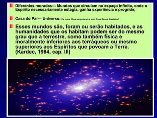 Diferentes moradas--- Mundos que circulam no espaço infinito, onde o Espírito necessariamente estagia, ganha experiência e progride; Casa do Pai--- Universo.  Ex. meus filhos perguntaram a mim: Papai Deus é Brasileiro?  Esses mundos são, foram ou serão habitados, e as humanidades que os habitam podem ser do mesmo grau que a terrestre, como também física e moralmente inferiores aos terráqueos ou mesmo superiores aos Espíritos que povoam a Terra. (Kardec, 1984, cap. III) 