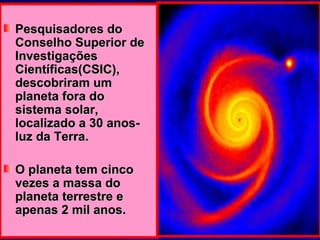 Pesquisadores do Conselho Superior de Investigações Científicas(CSIC), descobriram um planeta fora do sistema solar, localizado a 30 anos-luz da Terra.  O planeta tem cinco vezes a massa do planeta terrestre e apenas 2 mil anos. 