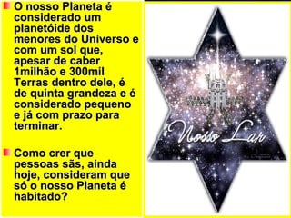O nosso Planeta é considerado um planetóide dos menores do Universo e com um sol que, apesar de caber 1milhão e 300mil Terras dentro dele, é de quinta grandeza e é considerado pequeno e já com prazo para terminar. Como crer que pessoas sãs, ainda hoje, consideram que só o nosso Planeta é habitado?  