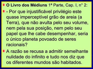 O Livro dos Médiuns  1ª Parte, Cap. I, n° 2: - Por que injustificável privilégio este quase imperceptível grão de areia (a Terra), que não avulta pelo seu volume, nem pela sua posição, nem pelo seu papel que lhe cabe desempenhar, seria o único planeta povoado de seres racionais?  A razão se recusa a admitir semelhante nulidade do infinito e tudo nos diz que os diferentes mundos são habitados. 