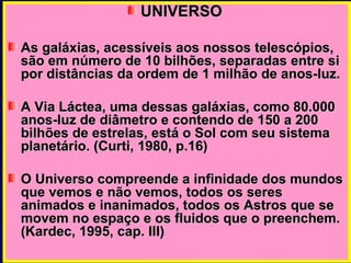 UNIVERSO  As galáxias, acessíveis aos nossos telescópios, são em número de 10 bilhões, separadas entre si por distâncias da ordem de 1 milhão de anos-luz. A Via Láctea, uma dessas galáxias, como 80.000 anos-luz de diâmetro e contendo de 150 a 200 bilhões de estrelas, está o Sol com seu sistema planetário. (Curti, 1980, p.16) O Universo compreende a infinidade dos mundos que vemos e não vemos, todos os seres animados e inanimados, todos os Astros que se movem no espaço e os fluidos que o preenchem. (Kardec, 1995, cap. III) 
