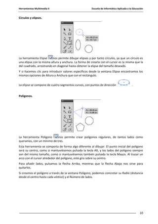 Herramientas Multimedia II Escuela de Informática Aplicada a la Educación
10
Círculos y elipses.
La herramienta Elipse nos permite dibujar elipses y por tanto círculos, ya que un círculo es
una elipse con la misma altura y anchura. La forma de crearla con el cursor es la misma que la
del cuadrado, arrastrando en diagonal hasta obtener la elipse del tamaño deseado.
Y si hacemos clic para introducir valores específicos desde la ventana Elipse encontramos los
mismas opciones de Altura y Anchura que con el rectángulo.
La elipse se compone de cuatro segmentos curvos, con puntos de dirección .
Polígonos.
La herramienta Polígono nos permite crear polígonos regulares, de tantos lados como
queramos, con un mínimo de tres.
Esta herramienta se comporta de forma algo diferente al dibujar. El punto inicial del polígono
será su centro, como si mantuviésemos pulsada la tecla Alt, y los lados del polígono siempre
son del mismo tamaño, como si mantuviésemos también pulsada la tecla Mayús. Al trazar un
arco con el cursor alrededor del polígono, este gira sobre su centro.
Para añadir lados, pulsamos la flecha Arriba, mientras que la flecha Abajo nos sirve para
quitarlos.
Si creamos el polígono a través de la ventana Polígono, podemos concretar su Radio (distancia
desde el centro hasta cada vértice) y el Número de lados.
 