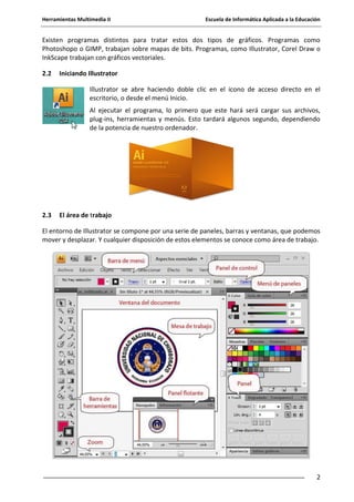 Herramientas Multimedia II Escuela de Informática Aplicada a la Educación
2
Existen programas distintos para tratar estos dos tipos de gráficos. Programas como
Photoshopo o GIMP, trabajan sobre mapas de bits. Programas, como Illustrator, Corel Draw o
InkScape trabajan con gráficos vectoriales.
2.2 Iniciando Illustrator
Illustrator se abre haciendo doble clic en el icono de acceso directo en el
escritorio, o desde el menú Inicio.
Al ejecutar el programa, lo primero que este hará será cargar sus archivos,
plug-ins, herramientas y menús. Esto tardará algunos segundo, dependiendo
de la potencia de nuestro ordenador.
2.3 El área de trabajo
El entorno de Illustrator se compone por una serie de paneles, barras y ventanas, que podemos
mover y desplazar. Y cualquier disposición de estos elementos se conoce como área de trabajo.
 