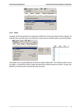 Herramientas Multimedia II Escuela de Informática Aplicada a la Educación
5
2.5.3 Guías.
Las guías, de forma parecida a la cuadrícula, también nos sirven para alinear texto y objetos. Se
trata de crear una línea, que no se imprimirá, y que como su nombre indica, nos servirá de guía.
Para poder crear una guía debemos de tener las reglas visibles (Ctrl + R). Pulsamos sobre una de
las reglas, y arrastramos hasta el lugar del documento donde queremos situarla. La guía, por
defecto, se muestra como una línea del color azul cyan.
 