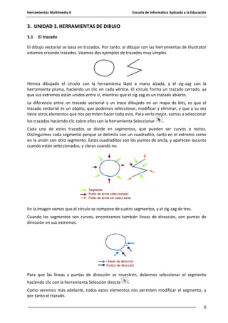 Herramientas Multimedia II Escuela de Informática Aplicada a la Educación
6
3. UNIDAD 3. HERRAMIENTAS DE DIBUJO
3.1 El trazado
El dibujo vectorial se basa en trazados. Por tanto, al dibujar con las herramientas de Illustrator
estamos creando trazados. Veamos dos ejemplos de trazados muy simples.
Hemos dibujado el círculo con la herramienta lápiz a mano alzada, y el zig-zag con la
herramienta pluma, haciendo un clic en cada vértice. El círculo forma un trazado cerrado, ya
que sus extremos están unidos entre sí, mientras que el zig-zag es un trazado abierto.
La diferencia entre un trazado vectorial y un trazo dibujado en un mapa de bits, es que el
trazado vectorial es un objeto, que podemos seleccionar, modificar y eliminar, y que a su vez
tiene otros elementos que nos permiten hacer todo esto. Para verlo mejor, vamos a seleccionar
los trazados haciendo clic sobre ellos con la herramienta Seleccionar .
Cada uno de estos trazados se divide en segmentos, que pueden ser curvos o rectos.
Distinguimos cada segmento porque se delimita con un cuadradito, tanto en el extremo como
en la unión con otro segmento. Estos cuadraditos son los puntos de ancla, y aparecen oscuros
cuando están seleccionados, y claros cuando no.
En la imagen vemos que el círculo se compone de cuatro segmentos, y el zig-zag de tres.
Cuando los segmentos son curvos, encontramos también líneas de dirección, con puntos de
dirección en sus extremos.
Para que las líneas y puntos de dirección se muestren, debemos seleccionar el segmento
haciendo clic con la herramienta Selección directa .
Como veremos más adelante, todos estos elementos nos permiten modificar el segmento, y
por tanto el trazado.
 