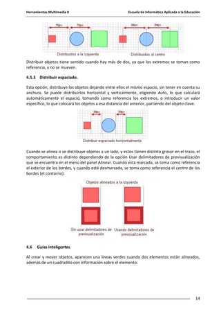 Herramientas Multimedia II Escuela de Informática Aplicada a la Educación
14
Distribuir objetos tiene sentido cuando hay más de dos, ya que los extremos se toman como
referencia, y no se mueven.
4.5.3 Distribuir espaciado.
Esta opción, distribuye los objetos dejando entre ellos el mismo espacio, sin tener en cuenta su
anchura. Se puede distribuirlos horizontal y verticalmente, eligiendo Auto, lo que calculará
automáticamente el espacio, tomando como referencia los extremos, o introducir un valor
específico, lo que colocará los objetos a esa distancia del anterior, partiendo del objeto clave.
Cuando se alinea o se distribuye objetos a un lado, y estos tienen distinto grosor en el trazo, el
comportamiento es distinto dependiendo de la opción Usar delimitadores de previsualización
que se encuentra en el menú del panel Alinear. Cuando está marcada, se toma como referencia
el exterior de los bordes, y cuando está desmarcada, se toma como referencia el centro de los
bordes (el contorno).
4.6 Guías inteligentes
Al crear y mover objetos, aparecen una líneas verdes cuando dos elementos están alineados,
además de un cuadradito con información sobre el elemento:
 