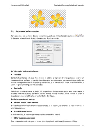 Herramientas Multimedia II Escuela de Informática Aplicada a la Educación
17
5.3 Opciones de las herramientas
Para acceder a las opciones de una herramienta, se hace doble clic sobre su icono o en
la Barra de herramientas. Se abrirá su ventana de preferencias:
En Tolerancias podemos configurar:
Fidelidad
Controla la distancia a la que debe mover el ratón o el lápiz electrónico para que se cree un
nuevo punto de ancla en el trazado. Cuanto mayor sea, se crearán menos puntos de ancla, por
lo que los segmentos serán mayores y más curvos, y el trazado más suave. Si aumentamos el
valor, se generarán ángulos más cerrados.
Suavizado
Determina el suavizado que se aplica a la herramienta. Como pasaba antes, a un mayor valor, el
trazado será más suave y por tanto tendrá menos puntos de ancla. Si se reduce el valor, el
trazado será más sensible a las irregularidades del dibujo.
En Opciones podemos marcar:
Rellenar nuevos trazos de lápiz
El trazado se rellena con el relleno seleccionado. Si es abierto, se rellenará el área encerrada al
unir los extremos.
Mantener seleccionado
Si está marcado, el trazado permanece seleccionado tras crearlo.
Editar trazos seleccionados
Que esta opción esté marcada es lo que permite editar trazados existentes con el lápiz.
 