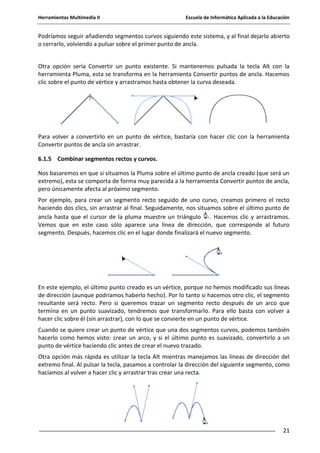 Herramientas Multimedia II Escuela de Informática Aplicada a la Educación
21
Podríamos seguir añadiendo segmentos curvos siguiendo este sistema, y al final dejarlo abierto
o cerrarlo, volviendo a pulsar sobre el primer punto de ancla.
Otra opción sería Convertir un punto existente. Si mantenemos pulsada la tecla Alt con la
herramienta Pluma, esta se transforma en la herramienta Convertir puntos de ancla. Hacemos
clic sobre el punto de vértice y arrastramos hasta obtener la curva deseada.
Para volver a convertirlo en un punto de vértice, bastaría con hacer clic con la herramienta
Convertir puntos de ancla sin arrastrar.
6.1.5 Combinar segmentos rectos y curvos.
Nos basaremos en que si situamos la Pluma sobre el último punto de ancla creado (que será un
extremo), esta se comporta de forma muy parecida a la herramienta Convertir puntos de ancla,
pero únicamente afecta al próximo segmento.
Por ejemplo, para crear un segmento recto seguido de uno curvo, creamos primero el recto
haciendo dos clics, sin arrastrar al final. Seguidamente, nos situamos sobre el último punto de
ancla hasta que el cursor de la pluma muestre un triángulo . Hacemos clic y arrastramos.
Vemos que en este caso sólo aparece una línea de dirección, que corresponde al futuro
segmento. Después, hacemos clic en el lugar donde finalizará el nuevo segmento.
En este ejemplo, el último punto creado es un vértice, porque no hemos modificado sus líneas
de dirección (aunque podríamos haberlo hecho). Por lo tanto si hacemos otro clic, el segmento
resultante será recto. Pero si queremos trazar un segmento recto después de un arco que
termina en un punto suavizado, tendremos que transformarlo. Para ello basta con volver a
hacer clic sobre él (sin arrastrar), con lo que se convierte en un punto de vértice.
Cuando se quiere crear un punto de vértice que una dos segmentos curvos, podemos también
hacerlo como hemos visto: crear un arco, y si el último punto es suavizado, convertirlo a un
punto de vértice haciendo clic antes de crear el nuevo trazado.
Otra opción más rápida es utilizar la tecla Alt mientras manejamos las líneas de dirección del
extremo final. Al pulsar la tecla, pasamos a controlar la dirección del siguiente segmento, como
hacíamos al volver a hacer clic y arrastrar tras crear una recta.
 