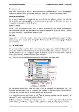 Herramientas Multimedia II Escuela de Informática Aplicada a la Educación
3
Barra de menús.
Es la barra superior desde la que se despliegan los menús como Archivo o Edición. Esta barra es
común a la mayoría de las aplicaciones Windows, por lo que su funcionamiento es similar.
Panel de herramientas.
En el panel izquierdo encontramos las herramientas de dibujo, edición, etc. Algunas
herramientas aparecen agrupadas en un mismo icono, las cuales se diferencia por tener un
triangulito en su esquina inferior derecha.
Panel de control.
En esta barra, situada debajo de la Barra de menús, aparecen opciones propias del objeto que
tengamos seleccionado, por lo que estas opciones variarán según el tipo de objeto. También
podemos referirnos a ella como Barra de opciones.
Paneles.
Los paneles, normalmente situados a la derecha, muestran un grupo de opciones y propiedades
relacionadas, como puede ser el Navegador. Todos los paneles se pueden agregar desde el
menú Ventana.
2.4 El panel Capas
En un documento podemos crear varias capas, las capas nos permiten trabajar con los
elementos del documento en distintos niveles. El orden de las capas determina el orden de los
objetos, esto hace que al superponer objetos de distintas capas, se muestre encima el objeto
de la capa superior, y al fondo los de las capas inferiores.
Para controlar las capas y movernos entre ellas, disponemos del panel Capas.
En este panel encontramos todas las capas. Si no las creamos, sólo tendremos una. A la
izquierda de cada capa, hay un triángulo que expande o contrae la capa, mostrando sus
subcapas. Las subcapas son los distintos objetos que la componen.
A la izquierda tenemos dos iconos: un ojo que al pulsarlo oculta o muestra la capa, y un
candado , que la bloquea impidiendo su edición.
Debajo, tenemos los controles que nos permiten crear o eliminar capas. Haciendo doble clic
sobre una capa, accedemos a sus propiedades, y podemos cambiar, por ejemplo, su nombre.
 