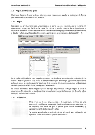 Herramientas Multimedia II Escuela de Informática Aplicada a la Educación
4
2.5 Reglas, cuadrículas y guías
Illustrator dispone de una serie de elemento que nos pueden ayudar a posicionar de forma
precisa elementos en nuestro documento.
2.5.1 Reglas.
Las reglas son precisamente eso, unas reglas en la parte superior y derecha de la ventana del
documento, y que nos facilitan la tarea de colocar y medir objetos. Para visualizarlas u
ocultarlas, podemos hacerlo desde el menú Ver → Mostrar reglas (cuando se muestran cambia
a Ocultar reglas), elegirlo desde el menú emergente o con la combinación de teclas Ctrl + R.
Estas reglas miden el alto y ancho del documento, partiendo de la esquina inferior izquierda de
la mesa de trabajo inicial. Este punto es denominado origen de la regla, y podemos desplazarlo
pulsando sobre la esquina superior izquierda de la ventana del documento, donde ambas reglas
se unen (punto de inserción de las reglas), y arrastrando.
La unidad de medida de las reglas depende del tipo de perfil que se haya elegido al crear el
documento. No obstante, se puede cambiar en cualquier momento haciendo clic derecho sobre
la regla y eligiendo otra unidad.
2.5.2 Cuadrículas.
Otra ayuda de la que disponemos es la cuadrícula. Se trata de una
cuadrícula o rejilla que aparece de fondo en el documento, pero que no
se imprime, solo sirve de guía o patrón para colocar elementos, y
apreciar mejor la distancia entre ellos.
Se puede visualizarla u ocultarla desde el menú Ver, utilizando las
opciones Mostrar cuadrícula y Ocultar cuadrícula.
 