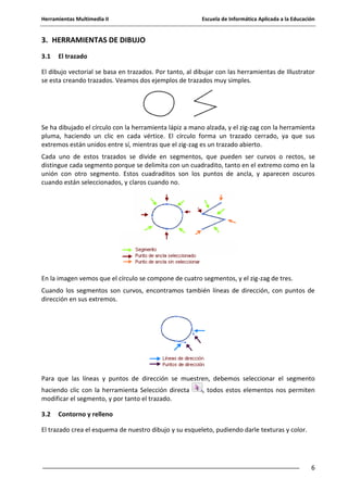 Herramientas Multimedia II Escuela de Informática Aplicada a la Educación
6
3. HERRAMIENTAS DE DIBUJO
3.1 El trazado
El dibujo vectorial se basa en trazados. Por tanto, al dibujar con las herramientas de Illustrator
se esta creando trazados. Veamos dos ejemplos de trazados muy simples.
Se ha dibujado el círculo con la herramienta lápiz a mano alzada, y el zig-zag con la herramienta
pluma, haciendo un clic en cada vértice. El círculo forma un trazado cerrado, ya que sus
extremos están unidos entre sí, mientras que el zig-zag es un trazado abierto.
Cada uno de estos trazados se divide en segmentos, que pueden ser curvos o rectos, se
distingue cada segmento porque se delimita con un cuadradito, tanto en el extremo como en la
unión con otro segmento. Estos cuadraditos son los puntos de ancla, y aparecen oscuros
cuando están seleccionados, y claros cuando no.
En la imagen vemos que el círculo se compone de cuatro segmentos, y el zig-zag de tres.
Cuando los segmentos son curvos, encontramos también líneas de dirección, con puntos de
dirección en sus extremos.
Para que las líneas y puntos de dirección se muestren, debemos seleccionar el segmento
haciendo clic con la herramienta Selección directa , todos estos elementos nos permiten
modificar el segmento, y por tanto el trazado.
3.2 Contorno y relleno
El trazado crea el esquema de nuestro dibujo y su esqueleto, pudiendo darle texturas y color.
 