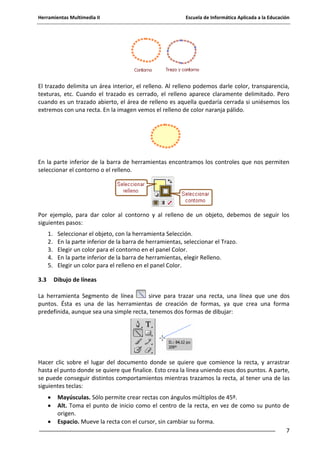 Herramientas Multimedia II Escuela de Informática Aplicada a la Educación
7
El trazado delimita un área interior, el relleno. Al relleno podemos darle color, transparencia,
texturas, etc. Cuando el trazado es cerrado, el relleno aparece claramente delimitado. Pero
cuando es un trazado abierto, el área de relleno es aquella quedaría cerrada si uniésemos los
extremos con una recta. En la imagen vemos el relleno de color naranja pálido.
En la parte inferior de la barra de herramientas encontramos los controles que nos permiten
seleccionar el contorno o el relleno.
Por ejemplo, para dar color al contorno y al relleno de un objeto, debemos de seguir los
siguientes pasos:
1. Seleccionar el objeto, con la herramienta Selección.
2. En la parte inferior de la barra de herramientas, seleccionar el Trazo.
3. Elegir un color para el contorno en el panel Color.
4. En la parte inferior de la barra de herramientas, elegir Relleno.
5. Elegir un color para el relleno en el panel Color.
3.3 Dibujo de líneas
La herramienta Segmento de línea sirve para trazar una recta, una línea que une dos
puntos. Ésta es una de las herramientas de creación de formas, ya que crea una forma
predefinida, aunque sea una simple recta, tenemos dos formas de dibujar:
Hacer clic sobre el lugar del documento donde se quiere que comience la recta, y arrastrar
hasta el punto donde se quiere que finalice. Esto crea la línea uniendo esos dos puntos. A parte,
se puede conseguir distintos comportamientos mientras trazamos la recta, al tener una de las
siguientes teclas:
Mayúsculas. Sólo permite crear rectas con ángulos múltiplos de 45º.
Alt. Toma el punto de inicio como el centro de la recta, en vez de como su punto de
origen.
Espacio. Mueve la recta con el cursor, sin cambiar su forma.
 