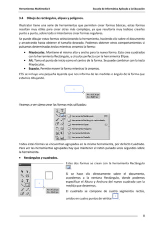 Herramientas Multimedia II Escuela de Informática Aplicada a la Educación
8
3.4 Dibujo de rectángulos, elipses y polígonos.
Illustrator tiene una serie de herramientas que permiten crear formas básicas, estas formas
resultan muy útiles para crear otras más complejas, ya que resultaría muy tedioso crearlas
punto a punto, sobre todo si intentamos crear formas regulares.
Se puede dibujar estas formas seleccionando la herramienta, haciendo clic sobre el documento
y arrastrando hasta obtener el tamaño deseado. Podemos obtener otros comportamientos si
pulsamos determinadas teclas mientras creamos la forma:
Mayúsculas. Mantiene el mismo alto y ancho para la nueva forma. Esto crea cuadrados
con la herramienta Rectángulo, y círculos perfecto con la herramienta Elipse.
Alt. Toma el punto de inicio como el centro de la forma. Se puede combinar con la tecla
Mayúsculas.
Espacio. Permite mover la forma mientras la creamos.
CS5 se incluye una pequeña leyenda que nos informa de las medidas o ángulo de la forma que
estamos dibujando.
Veamos a ver cómo crear las formas más utilizadas:
Todas estas formas se encuentran agrupadas en la misma herramienta, por defecto Cuadrado.
Para ver las herramientas agrupadas hay que mantener el raton pulsado unos segundos sobre
la herramienta.
Rectángulos y cuadrados.
Estas dos formas se crean con la herramienta Rectángulo
.
Si se hace clic directamente sobre el documento,
accedemos a la ventana Rectángulo, donde podemos
especificar el Altura y Anchura del nuevo cuadrado con la
medida que deseemos.
El cuadrado se compone de cuatro segmentos rectos,
unidos en cuatro puntos de vértice .
 