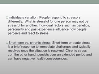 Individuals variation: People respond to stressors
differently. What is stressful for one person may not be
stressful for another. Individual factors such as genetics,
personality and past experience influence how people
perceive and react to stress.
Short-term vs. chronic stress: Short-term or acute stress
is a brief response to immediate challenges and typically
resolves once the situation is resolved. Chronic stress
, on the other hand, persists over an extended period and
can have negative health consequences.
 