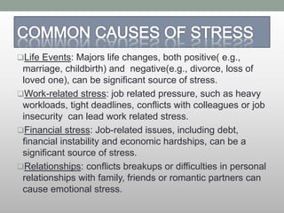 Life Events: Majors life changes, both positive( e.g.,
marriage, childbirth) and negative(e.g., divorce, loss of
loved one), can be significant source of stress.
Work-related stress: job related pressure, such as heavy
workloads, tight deadlines, conflicts with colleagues or job
insecurity can lead work related stress.
Financial stress: Job-related issues, including debt,
financial instability and economic hardships, can be a
significant source of stress.
Relationships: conflicts breakups or difficulties in personal
relationships with family, friends or romantic partners can
cause emotional stress.
 