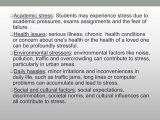 Academic stress: Students may experience stress due to
academic pressures, exams assignments and the fear of
failure.
Health issues: serious illness, chronic health conditions
or concern about one’s health or the health of a loved one
can be profoundly stressful.
Environmental stressors: environmental factors like noise,
pollution, traffic and overcrowding can contribute to stress,
particularly in urban areas.
Daily hassles: minor irritations and inconveniences in
daily life, such as traffic jams, long lines or computer
problems can accumulate and lead to stress.
Social and cultural factors: social expectations,
discrimination, societal norms, and cultural influences can
all contribute to stress.
 