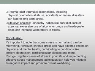 Trauma: past traumatic experiences, including
physical or emotion al abuse, accidents or natural disasters
can lead to long term stress.
Life style choices: unhealthy habits like poor diet, lack of
exercise, excessive use of alcohol or drugs and inadequate
sleep can increase vulnerability to stress.
Conclusion:
it’s important to note that some stress is normal and can be
motivating. However, chronic stress can have adverse effects on
physical and mental health, contributing to conditions like
anxiety, depression, cardiovascular disease and more.
Recognizing the causes of stress in your life and implementing
effective stress management techniques can help you mitigate
its negative impact and promote overall well-being.
 