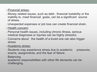 Financial stress:
o Money related issues, such as debt , financial instability or the
inability to ,meet financial goals, can be a significant source
of stress.
o Unexpected expenses or job loss can create financial strain.
Health concern:
o Personal health issues, including chronic illness, serious
medical diagnoses or injuries can be highly stressful.
o Concerns about the health of a loved one can also trigger
stress.
Academic stress:
o Students may experience stress due to academic pressures,
exams, assignments, and the fear of failure.
o Balancing
academic responsibilities with other life demands can be
challenging.
 