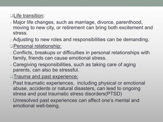Life transition:
o Major life changes, such as marriage, divorce, parenthood,
moving to new city, or retirement can bring both excitement and
stress.
o Adjusting to new roles and responsibilities can be demanding.
Personal relationship:
o Conflicts, breakups or difficulties in personal relationships with
family, friends can cause emotional stress.
o Caregiving responsibilities, such as taking care of aging
parents, can also be stressful.
Trauma and past experience:
o Past traumatic experiences, including physical or emotional
abuse, accidents or natural disasters, can lead to ongoing
stress and post traumatic stress disorders(PTSD)
o Unresolved past experiences can affect one’s mental and
emotional well-being.
 