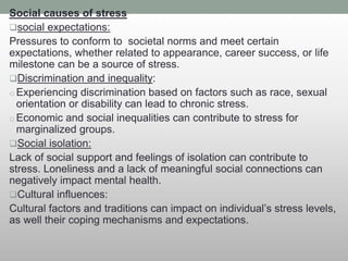 Social causes of stress
social expectations:
Pressures to conform to societal norms and meet certain
expectations, whether related to appearance, career success, or life
milestone can be a source of stress.
Discrimination and inequality:
o Experiencing discrimination based on factors such as race, sexual
orientation or disability can lead to chronic stress.
o Economic and social inequalities can contribute to stress for
marginalized groups.
Social isolation:
Lack of social support and feelings of isolation can contribute to
stress. Loneliness and a lack of meaningful social connections can
negatively impact mental health.
Cultural influences:
Cultural factors and traditions can impact on individual’s stress levels,
as well their coping mechanisms and expectations.
 