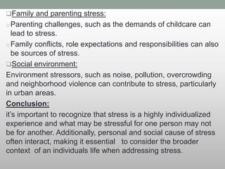Family and parenting stress:
oParenting challenges, such as the demands of childcare can
lead to stress.
oFamily conflicts, role expectations and responsibilities can also
be sources of stress.
Social environment:
Environment stressors, such as noise, pollution, overcrowding
and neighborhood violence can contribute to stress, particularly
in urban areas.
Conclusion:
it’s important to recognize that stress is a highly individualized
experience and what may be stressful for one person may not
be for another. Additionally, personal and social cause of stress
often interact, making it essential to consider the broader
context of an individuals life when addressing stress.
 