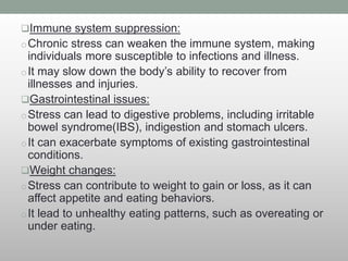 Immune system suppression:
oChronic stress can weaken the immune system, making
individuals more susceptible to infections and illness.
oIt may slow down the body’s ability to recover from
illnesses and injuries.
Gastrointestinal issues:
oStress can lead to digestive problems, including irritable
bowel syndrome(IBS), indigestion and stomach ulcers.
oIt can exacerbate symptoms of existing gastrointestinal
conditions.
Weight changes:
oStress can contribute to weight to gain or loss, as it can
affect appetite and eating behaviors.
oIt lead to unhealthy eating patterns, such as overeating or
under eating.
 