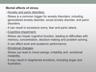 Mental effects of stress
Anxiety and panic disorders:
o Stress is a common trigger for anxiety disorders, including
generalized anxiety disorder, social anxiety disorder, and panic
disorders.
o It can result in excessive worry, fear and panic attack.
Cognitive impairment:
o Stress can impair cognitive function, leading to difficulties with
memory, concentration, decision making and problem solving.
o It can effect work and academic performance.
Emotional changes:
o Stress can lead to mood swings, irritability and emotional
instability.
o It may result in heightened emotions, including anger and
frustration.
 