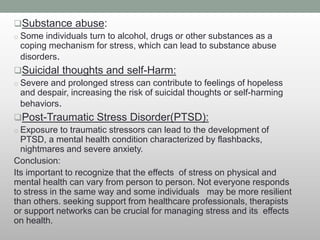 Substance abuse:
o Some individuals turn to alcohol, drugs or other substances as a
coping mechanism for stress, which can lead to substance abuse
disorders.
Suicidal thoughts and self-Harm:
o Severe and prolonged stress can contribute to feelings of hopeless
and despair, increasing the risk of suicidal thoughts or self-harming
behaviors.
Post-Traumatic Stress Disorder(PTSD):
o Exposure to traumatic stressors can lead to the development of
PTSD, a mental health condition characterized by flashbacks,
nightmares and severe anxiety.
Conclusion:
Its important to recognize that the effects of stress on physical and
mental health can vary from person to person. Not everyone responds
to stress in the same way and some individuals may be more resilient
than others. seeking support from healthcare professionals, therapists
or support networks can be crucial for managing stress and its effects
on health.
 