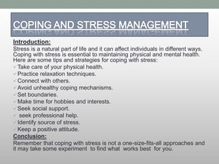 Introduction:
Stress is a natural part of life and it can affect individuals in different ways.
Coping with stress is essential to maintaining physical and mental health.
Here are some tips and strategies for coping with stress:
Take care of your physical health.
Practice relaxation techniques.
Connect with others.
Avoid unhealthy coping mechanisms.
Set boundaries.
Make time for hobbies and interests.
Seek social support.
 seek professional help.
Identify source of stress.
Keep a positive attitude.
Conclusion:
Remember that coping with stress is not a one-size-fits-all approaches and
it may take some experiment to find what works best for you.
 