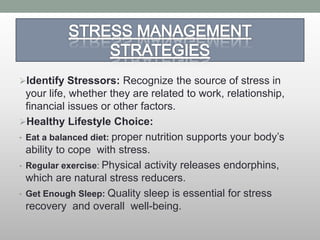 Identify Stressors: Recognize the source of stress in
your life, whether they are related to work, relationship,
financial issues or other factors.
Healthy Lifestyle Choice:
• Eat a balanced diet: proper nutrition supports your body’s
ability to cope with stress.
• Regular exercise: Physical activity releases endorphins,
which are natural stress reducers.
• Get Enough Sleep: Quality sleep is essential for stress
recovery and overall well-being.
 