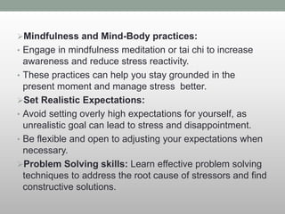 Mindfulness and Mind-Body practices:
• Engage in mindfulness meditation or tai chi to increase
awareness and reduce stress reactivity.
• These practices can help you stay grounded in the
present moment and manage stress better.
Set Realistic Expectations:
• Avoid setting overly high expectations for yourself, as
unrealistic goal can lead to stress and disappointment.
• Be flexible and open to adjusting your expectations when
necessary.
Problem Solving skills: Learn effective problem solving
techniques to address the root cause of stressors and find
constructive solutions.
 