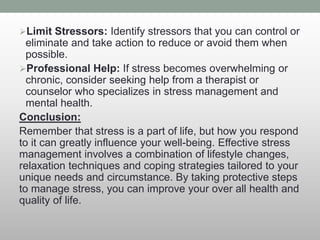 Limit Stressors: Identify stressors that you can control or
eliminate and take action to reduce or avoid them when
possible.
Professional Help: If stress becomes overwhelming or
chronic, consider seeking help from a therapist or
counselor who specializes in stress management and
mental health.
Conclusion:
Remember that stress is a part of life, but how you respond
to it can greatly influence your well-being. Effective stress
management involves a combination of lifestyle changes,
relaxation techniques and coping strategies tailored to your
unique needs and circumstance. By taking protective steps
to manage stress, you can improve your over all health and
quality of life.
 