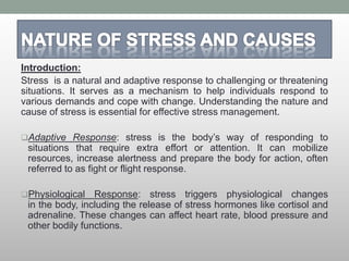 Introduction:
Stress is a natural and adaptive response to challenging or threatening
situations. It serves as a mechanism to help individuals respond to
various demands and cope with change. Understanding the nature and
cause of stress is essential for effective stress management.
Adaptive Response: stress is the body’s way of responding to
situations that require extra effort or attention. It can mobilize
resources, increase alertness and prepare the body for action, often
referred to as fight or flight response.
Physiological Response: stress triggers physiological changes
in the body, including the release of stress hormones like cortisol and
adrenaline. These changes can affect heart rate, blood pressure and
other bodily functions.
 