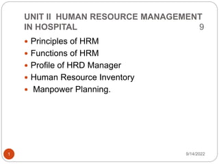 UNIT II HUMAN RESOURCE MANAGEMENT
IN HOSPITAL 9
 Principles of HRM
 Functions of HRM
 Profile of HRD Manager
 Human Resource Inventory
 Manpower Planning.
9/14/2022
1
 
