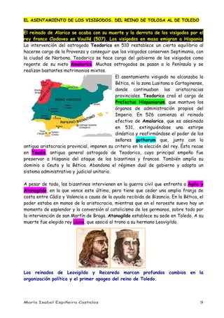 María Isabel Espiñeira Castelos 9
EL ASENTAMIENTO DE LOS VISIGODOS. DEL REINO DE TOLOSA AL DE TOLEDO
El reinado de Alarico se acaba con su muerte y la derrota de los visigodos por el
rey franco Clodoveo en Vouillé (507). Los visigodos en masa emigran a Hispania.
La intervención del ostrogodo Teodorico en 510 restablece un cierto equilibrio al
hacerse cargo de la Provenza y conseguir que los visigodos conserven Septimania, con
la ciudad de Narbona. Teodorico se hace cargo del gobierno de los visigodos como
regente de su nieto Amalarico. Muchos ostrogodos se pasan a la Península y se
realizan bastantes matrimonios mixtos.
El asentamiento visigodo no alcanzaba la
Bética, ni la zona Lusitana o Cartaginense,
donde continuaban las aristocracias
provinciales. Teodorico creó el cargo de
Prefectus Hispaniarum, que mantuvo los
órganos de administración propios del
Imperio. En 526 comienza el reinado
efectivo de Amalarico, que es asesinado
en 531, extinguiéndose una estirpe
dinástica y reafirmándose el poder de los
señores gothorum que, junto con la
antigua aristocracia provincial, imponen su criterio en la elección del rey. Ésta recae
en Teudis, antiguo general ostrogodo de Teodorico, cuyo principal empeño fue
preservar a Hispania del ataque de los bizantinos y francos. También amplía su
dominio a Ceuta y la Bética. Abandona el régimen dual de gobierno y adopta un
sistema administrativo y judicial unitario.
A pesar de todo, los bizantinos intervienen en la guerra civil que enfrenta a Agila y
Atanagildo, en la que vence este último, pero tiene que ceder una amplia franja de
costa entre Cádiz y Valencia a causa de la ayuda recibida de Bizancio. En la Bética, el
poder estaba en manos de la aristocracia, mientras que en el noroeste suevo hay un
momento de esplendor y la conversión al catolicismo de los germanos, sobre todo por
la intervención de san Martín de Braga. Atanagildo establece su sede en Toledo. A su
muerte fue elegido rey Liuva, que asoció al trono a su hermano Leovigildo.
Los reinados de Leovigildo y Recaredo marcan profundos cambios en la
organización política y el primer apogeo del reino de Toledo.
 