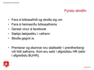 FyrstuskrefinFara á bókasafnið og skoða sig um Fara á heimasíðubókasafnsinsGerastvinur á facebookSækjatækjastiku í vafrannSkoðagegnir.isPrentarar og skannarerustaðsettir í prentherbergiviðhliðsafnsins. Korteruseld í afgreiðslu HR (ekki í afgreiðslu BUHR). Bókasafnið| Sara ٱáԲóٳپ 