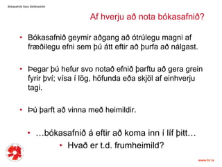 Bókasafnið| Sara ٱáԲóٳپAfhverjuað nota bókasafnið?Bókasafniðgeymiraðgangaðótrúlegumagniaffræðileguefnisemþúátteftiraðþurfaaðnálgast. Þegarþúhefursvonotaðefniðþarftuaðgeragrein fyrir því; vísa í lög, höfundaeðaskjölafeinhverjutagi. Þúþarftaðvinnameðheimildir. …bókasafnið á eftiraðkoma inn í lífþitt…Hvaðert.d. frumheimild? 