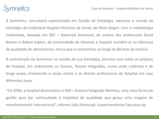 Case de Sucesso – Hospital Moinhos de Vento


    A Symnetics, consultoria especializada em Gestão da Estratégia, executou a revisão da
    estratégia do tradicional Hospital Moinhos de Vento, de Porto Alegre. Com a metodologia
    implantada, baseada em BSC – Balanced Scorecard, de autoria dos professores David
    Norton e Robert Kaplan, da Universidade de Harvard, o hospital mantém-se na liderança
    de qualidade de atendimento, marca que o caracterizou ao longo de 80 anos de história.

    A contribuição da Symnetics na revisão de sua estratégia, permitiu que todos os projetos
    do hospital, em andamento ou futuros, fossem integrados, numa visão sistêmica e de
    longo prazo, envolvendo o corpo clínico e os demais profissionais do hospital em suas
    diferentes áreas.

    “Em 2006, o hospital desenvolveu o SIM – Sistema Integrado Moinhos, uma nova forma de
    gestão para dar continuidade à trajetória de qualidade que gerou uma imagem de
    reconhecimento internacional”, informa João Polanczyk, Superintendente Executivo do

Copyright © 2011 Symnetics – Todos os direitos reservados                                                 2
 