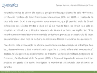 Case de Sucesso – Hospital Moinhos de Vento


    Hospital Moinhos de Vento. Ele aponta a posição de destaque alcançada pelo HMV com a
    certificação recebida do Joint Commission International (JCI), em 2002, e revalidada há
    cada três anos. O JCI é um organismo norte-americano, que já premiou mais de 20 mil
    instituições dos Estados Unidos e mais de 50 no mundo todo. No Brasil, são sete os
    hospitais acreditados e o Hospital Moinhos de Vento é o único na região Sul. “Este
    reconhecimento é resultado de uma revisão de todos os processos e capacitação de todos
    os colaboradores com foco na melhoria da assistência técnica e segurança dos pacientes”.

    “Nós temos esta preocupação na eficácia do alinhamento das operações à estratégia. Para
    isto, desenvolvemos o SIM, modernizando a gestão e criando diferenciais competitivos”,
    destaca. O SIM contempla quatro frentes de trabalho: Gestão da Estratégia, Redesenho de
    Processos, Gestão Matricial de Despesas (GMD) e Sistema Integrado de Informática. Estes
    projetos de gestão são todos interligados e mantêm-se sustentados por sistemas de
    garantia.
Copyright © 2011 Symnetics – Todos os direitos reservados                                                 3
 
