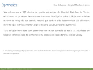 Case de Sucesso – Hospital Moinhos de Vento


    “Ao colocarmos o BSC dentro da gestão estratégica do Hospital Moinhos de Vento,
    otimizamos os processos internos e os tornamos interligados entre si. Hoje, cada módulo
    mantém-se integrado aos demais, mesmo que tenham sido desenvolvidos sob diferentes
    metodologias individualmente”, explica Rogério Caiuby, diretor da Symnetics.

    “Esta solução inovadora vem permitindo um maior controle de todas as atividades do
    hospital e manutenção do alinhamento na execução de cada tarefa”, explica Caiuby.




    * Documento produzido pela Equipe Symnetics como resultado do trabalho desenvolvido pela Consultoria na organização em questão e
    mediante sua aprovação.




Copyright © 2011 Symnetics – Todos os direitos reservados                                                                              4
 