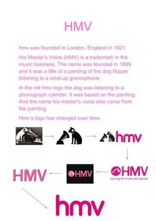 HMV
hmv was founded in London, England in 1921.
His Master's Voice (HMV) is a trademark in the
music business. The name was founded in 1899
and it was a title of a painting of the dog Nipper
listening to a wind-up gramophone.
In the old hmv logo the dog was listening to a
phonograph cylinder. It was based on the painting.
And the name his master’s voice also came from
the painting.
Hmv’s logo has changed over time:
 
