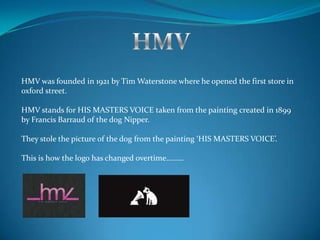HMV was founded in 1921 by Tim Waterstone where he opened the first store in
oxford street.
HMV stands for HIS MASTERS VOICE taken from the painting created in 1899
by Francis Barraud of the dog Nipper.
They stole the picture of the dog from the painting ‘HIS MASTERS VOICE’.
This is how the logo has changed overtime………
 