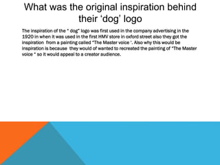 What was the original inspiration behind
their ‘dog’ logo
The inspiration of the “ dog” logo was first used in the company advertising in the
1920 in when it was used in the first HMV store in oxford street also they got the
inspiration from a painting called “The Master voice ‘. Also why this would be
inspiration is because they would of wanted to recreated the painting of “The Master
voice “ so it would appeal to a creator audience.
 