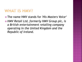  The name HMV stands for 'His Masters Voice‘
 HMV Retail Ltd, formerly HMV Group plc, is
a British entertainment retailing company
operating in the United Kingdom and the
Republic of Ireland.
 