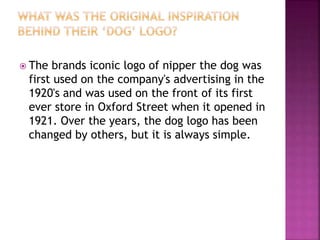  The brands iconic logo of nipper the dog was
first used on the company's advertising in the
1920's and was used on the front of its first
ever store in Oxford Street when it opened in
1921. Over the years, the dog logo has been
changed by others, but it is always simple.
 