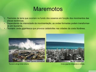 Maremotos 
• Tremores de terra que ocorrem no fundo dos oceanos em função dos movimentos das 
placas tectônicas. 
• Dependendo da intensidade da movimentação, as ondas formadas podem transformar-se 
em tsunamis. 
• Tsunami: onda gigantesca que provoca catástrofes nas cidades da costa litorânea. 
Tsunami atinge área urbana. Onda gigante chegando à cidade. 
 