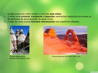 • A ação erosiva do vento recebe o nome de ação eólica. 
• O vento pode produzir, transportar e depositar sedimentos (resquícios de rochas ou 
de partículas da decomposição de seres vivos). 
• A ação do vento produz formatos interessantes nas superfícies afetadas. 
Parque Estadual das 
Rochas, Novo México, EUA. 
Parque Nacional dos Arcos, Utah, EUA. 
 