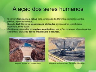 A ação dos seres humanos 
• O homem transforma o relevo pela construção de diferentes elementos: pontes, 
prédios, represas e outros. 
• Quando destrói morros, desempenha atividades agropecuárias, extrativistas, 
industriais, entre outras. 
• Geralmente orientadas por motivos econômicos, tais ações provocam sérios impactos 
ambientais, causando danos irreversíveis à natureza. 
Represa Hoover, rio Colorado, EUA. Mineração a céu aberto em Garzweiler, Alemanha. 
