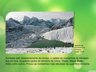 JEREMYRICHARDS / SHUTTERSTOCK.COM 
Aspecto da 
cordilheira no 
Himalaia, 
Nepal, 2010. 
Formada pelo desdobramento de rochas, a cadeia de montanhas do Himalaia 
fica na Ásia, ocupando partes do território da China, Tibete, Nepal, Butão, 
Índia, entre outros. Possui as montanhas mais elevadas da superfície terrestre. 
 